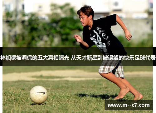 林加德被调侃的五大真相曝光 从天才新星到被误解的快乐足球代表