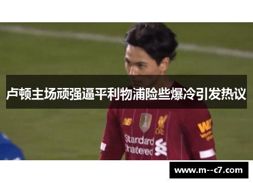 卢顿主场顽强逼平利物浦险些爆冷引发热议 卢顿主场顽强逼平利物浦险些爆冷引发热议
