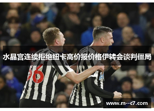 水晶宫连续拒绝纽卡高价报价格伊转会谈判僵局