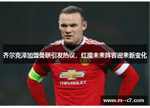 齐尔克泽加盟曼联引发热议,红魔未来阵容迎来新变化 齐尔克泽加盟曼联引发热议,红魔未来阵容迎来新变化