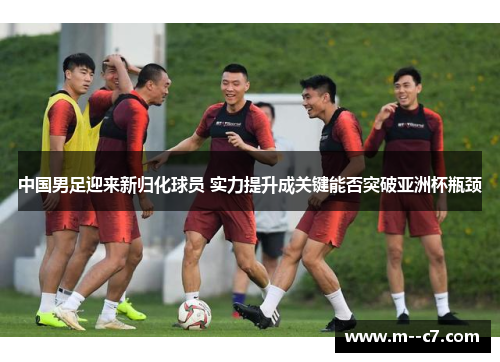 中国男足迎来新归化球员 实力提升成关键能否突破亚洲杯瓶颈 中国男足迎来新归化球员 实力提升成关键能否突破亚洲杯瓶颈